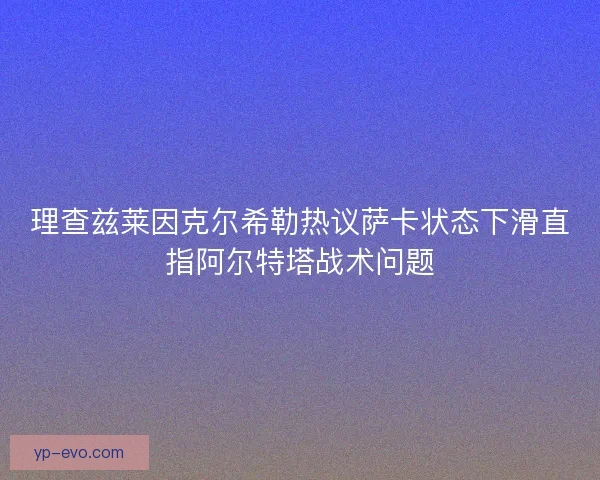 理查兹莱因克尔希勒热议萨卡状态下滑直指阿尔特塔战术问题 理查兹莱因克尔希勒热议萨卡状态下滑直指阿尔特塔战术问题