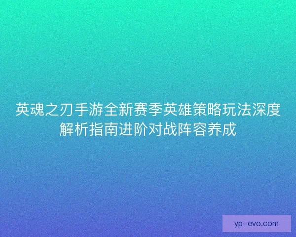 英魂之刃手游全新赛季英雄策略玩法深度解析指南进阶对战阵容养成