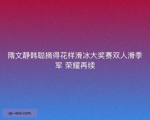 隋文静韩聪摘得花样滑冰大奖赛双人滑季军 荣耀再续 隋文静韩聪摘得花样滑冰大奖赛双人滑季军 荣耀再续