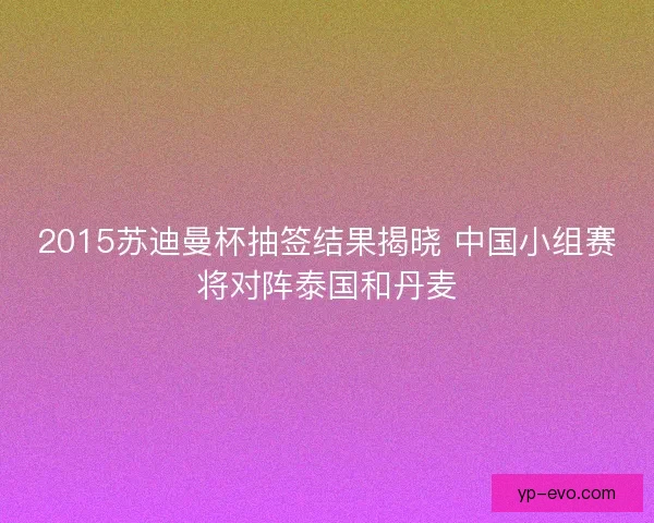 2015苏迪曼杯抽签结果揭晓 中国小组赛将对阵泰国和丹麦 2015苏迪曼杯抽签结果揭晓 中国小组赛将对阵泰国和丹麦