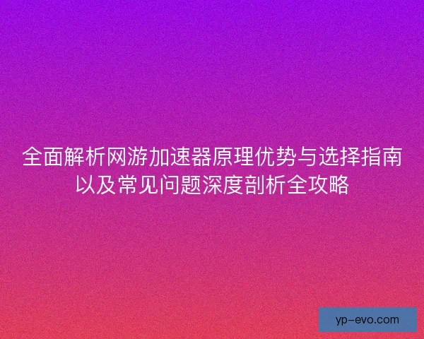 全面解析网游加速器原理优势与选择指南以及常见问题深度剖析全攻略 全面解析网游加速器原理优势与选择指南以及常见问题深度剖析全攻略