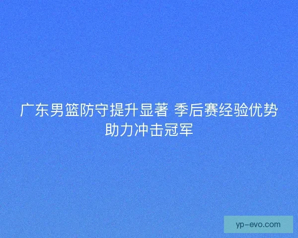 广东男篮防守提升显著 季后赛经验优势助力冲击冠军 广东男篮防守提升显著 季后赛经验优势助力冲击冠军