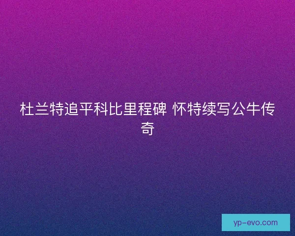 杜兰特追平科比里程碑 怀特续写公牛传奇 杜兰特追平科比里程碑 怀特续写公牛传奇