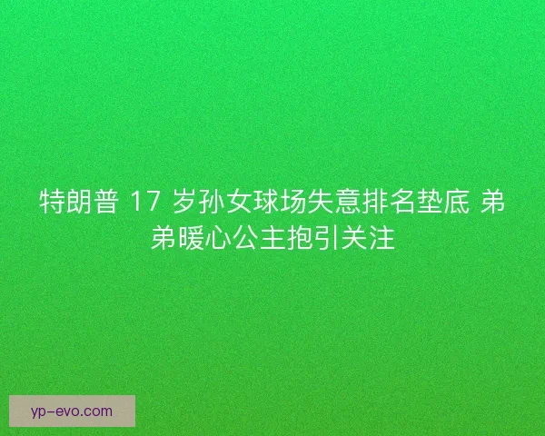 特朗普 17 岁孙女球场失意排名垫底 弟弟暖心公主抱引关注