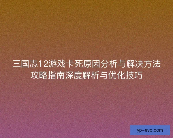 三国志12游戏卡死原因分析与解决方法攻略指南深度解析与优化技巧