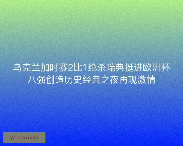 乌克兰加时赛2比1绝杀瑞典挺进欧洲杯八强创造历史经典之夜再现激情