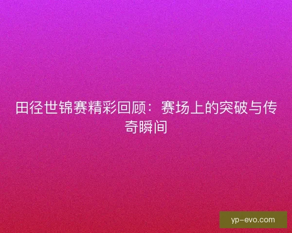 田径世锦赛精彩回顾：赛场上的突破与传奇瞬间