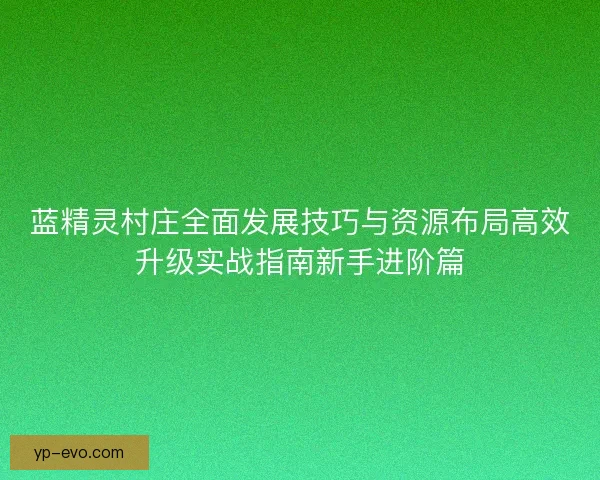 蓝精灵村庄全面发展技巧与资源布局高效升级实战指南新手进阶篇