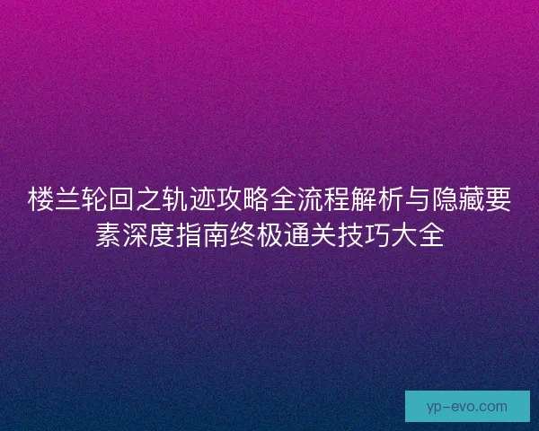 楼兰轮回之轨迹攻略全流程解析与隐藏要素深度指南终极通关技巧大全 楼兰轮回之轨迹攻略全流程解析与隐藏要素深度指南终极通关技巧大全