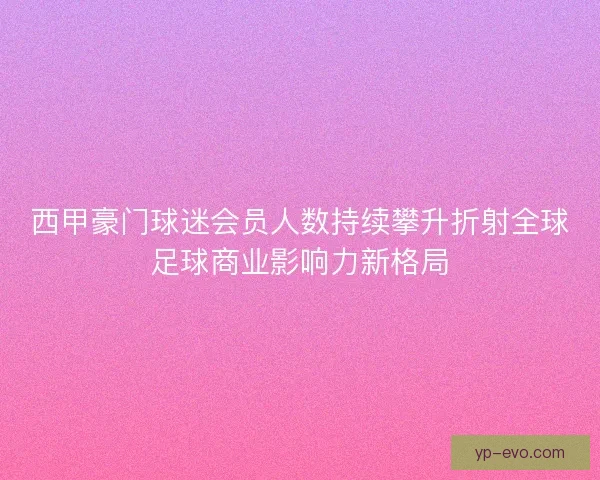 西甲豪门球迷会员人数持续攀升折射全球足球商业影响力新格局