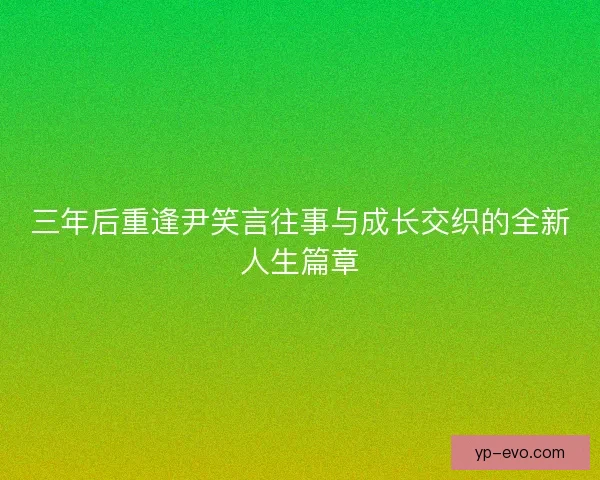 三年后重逢尹笑言往事与成长交织的全新人生篇章