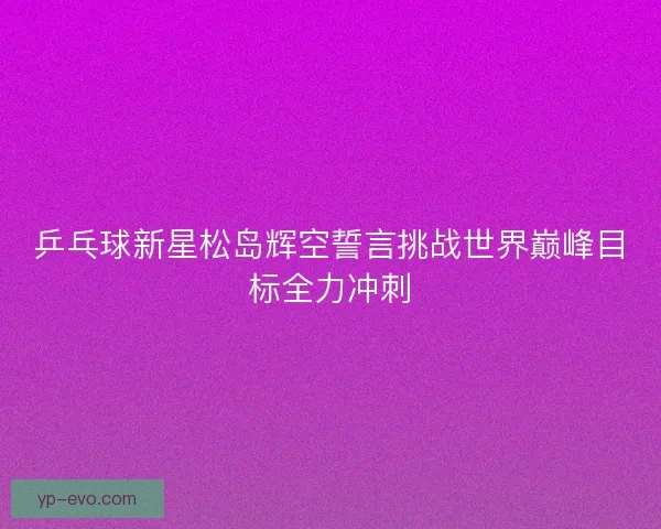 乒乓球新星松岛辉空誓言挑战世界巅峰目标全力冲刺