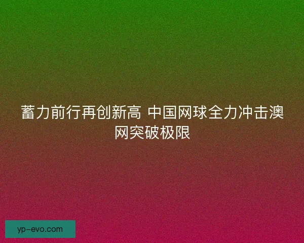 蓄力前行再创新高 中国网球全力冲击澳网突破极限 蓄力前行再创新高 中国网球全力冲击澳网突破极限