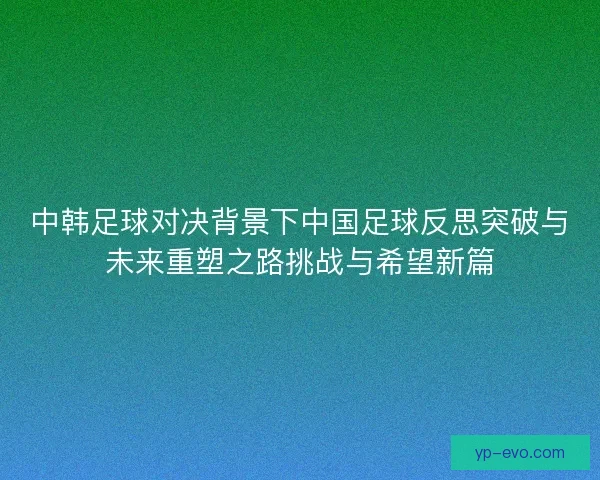中韩足球对决背景下中国足球反思突破与未来重塑之路挑战与希望新篇 中韩足球对决背景下中国足球反思突破与未来重塑之路挑战与希望新篇