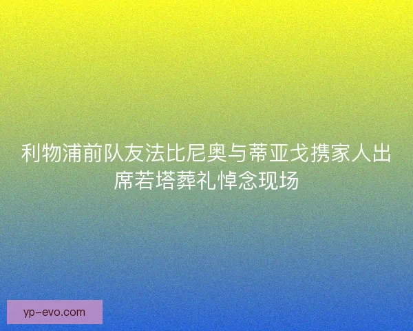 利物浦前队友法比尼奥与蒂亚戈携家人出席若塔葬礼悼念现场