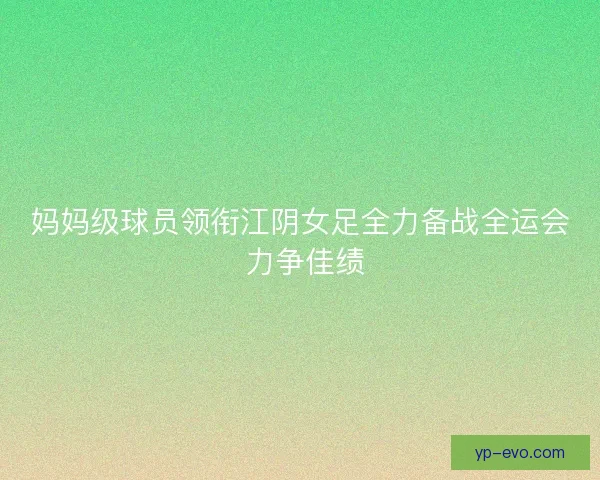 妈妈级球员领衔江阴女足全力备战全运会 力争佳绩