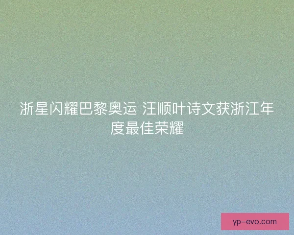 浙星闪耀巴黎奥运 汪顺叶诗文获浙江年度最佳荣耀 浙星闪耀巴黎奥运 汪顺叶诗文获浙江年度最佳荣耀