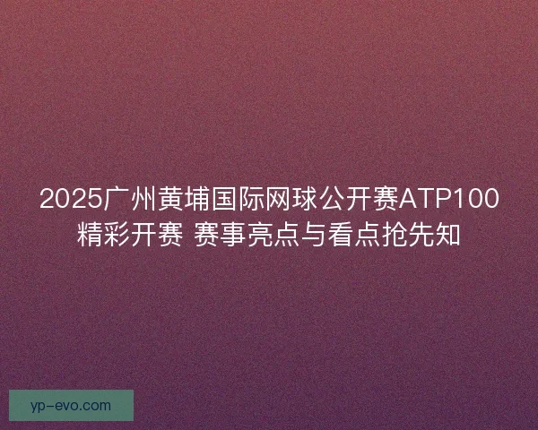 2025广州黄埔国际网球公开赛ATP100精彩开赛 赛事亮点与看点抢先知