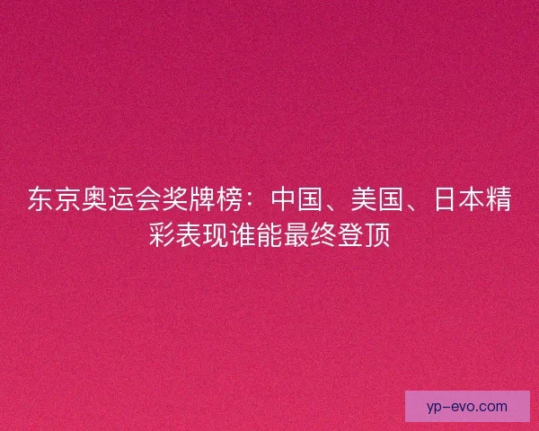 东京奥运会奖牌榜：中国、美国、日本精彩表现谁能最终登顶