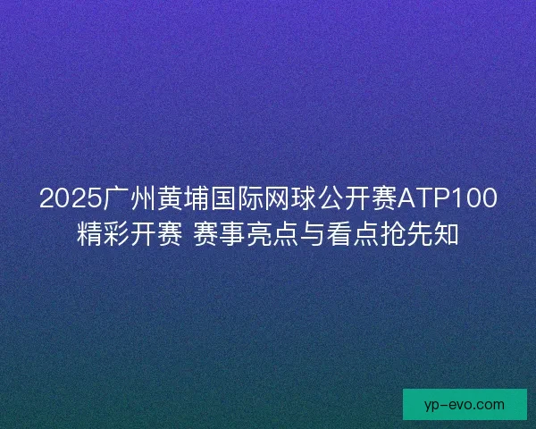 2025广州黄埔国际网球公开赛ATP100精彩开赛 赛事亮点与看点抢先知